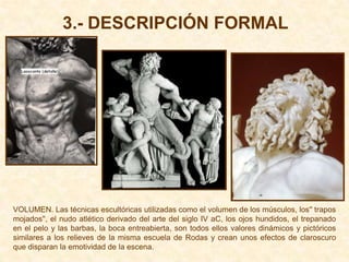 3.- DESCRIPCIÓN FORMAL




VOLUMEN. Las técnicas escultóricas utilizadas como el volumen de los músculos, los'' trapos
mojados'', el nudo atlético derivado del arte del siglo IV aC, los ojos hundidos, el trepanado
en el pelo y las barbas, la boca entreabierta, son todos ellos valores dinámicos y pictóricos
similares a los relieves de la misma escuela de Rodas y crean unos efectos de claroscuro
que disparan la emotividad de la escena.
 