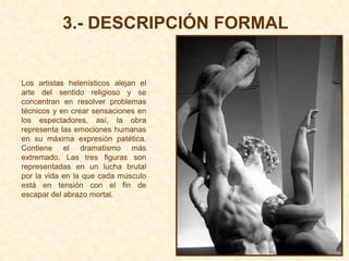 3.- DESCRIPCIÓN FORMAL


Los artistas helenísticos alejan el
arte del sentido religioso y se
concentran en resolver problemas
técnicos y en crear sensaciones en
los espectadores, así, la obra
representa las emociones humanas
en su máxima expresión patética.
Contiene el dramatismo más
extremado. Las tres figuras son
representadas en un lucha brutal
por la vida en la que cada músculo
está en tensión con el fin de
escapar del abrazo mortal.
 
