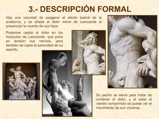 3.- DESCRIPCIÓN FORMAL
Hay una voluntad de exagerar el efecto teatral de la
anatomía, y se añade el dolor moral de Laocoonte al
presenciar la muerte de sus hijos.
Podemos captar el dolor en los
músculos de Laocoonte, que pone
en tensión sus nervios, pero
también se capta la serenidad de su
espíritu




                                                Su pecho se eleva para tratar de
                                                contener el dolor, y al estar el
                                                vientre comprimido se puede ver el
                                                movimiento de sus vísceras.
 