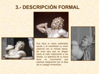 3.- DESCRIPCIÓN FORMAL




       Sus hijos lo miran pidiéndole
       ayuda y él manifiesta su amor
       paternal con la mirada tierna,
       de unos ojos que se dirigen
       hacia el cielo implorando a los
       dioses. La apertura de su boca
       tiene un movimiento que
       expresa indignación por la idea
       de un castigo inmerecido.
 