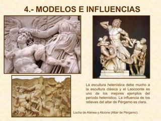4.- MODELOS E INFLUENCIAS




                  La escultura helenística debe mucho a
                  la escultura clásica y el Laocoonte es
                  uno de los mejores ejemplos del
                  período helenístico. La influencia de los
                  relieves del altar de Pérgamo es clara.

          Lucha de Atenea y Alcione (Altar de Pérgamo).
 