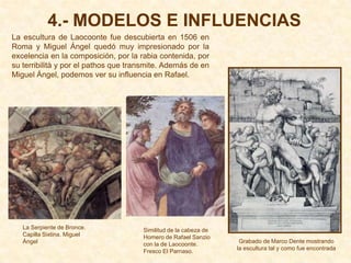 4.- MODELOS E INFLUENCIAS
La escultura de Laocoonte fue descubierta en 1506 en
Roma y Miguel Ángel quedó muy impresionado por la
excelencia en la composición, por la rabia contenida, por
su terribilità y por el pathos que transmite. Además de en
Miguel Ángel, podemos ver su influencia en Rafael.




   La Serpiente de Bronce.            Similitud de la cabeza de
   Capilla Sixtina. Miguel            Homero de Rafael Sanzio
   Ángel                                                           Grabado de Marco Dente mostrando
                                      con la de Laocoonte.
                                                                  la escultura tal y como fue encontrada
                                      Fresco El Parnaso.
 