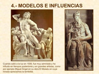 4.- MODELOS E INFLUENCIAS




Cuando salió a la luz en 1506, fue muy admirada y ha
influido en tiempos posteriores y en grandes artistas, como
por ejemplo Miguel Ángel en su obra El Moisés en cuya
mirada apreciamos la terribilità.
 
