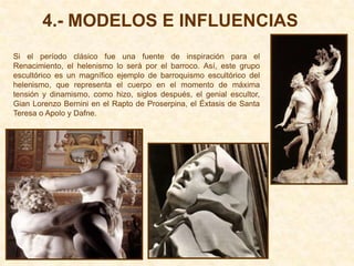4.- MODELOS E INFLUENCIAS
Si el período clásico fue una fuente de inspiración para el
Renacimiento, el helenismo lo será por el barroco. Así, este grupo
escultórico es un magnífico ejemplo de barroquismo escultórico del
helenismo, que representa el cuerpo en el momento de máxima
tensión y dinamismo, como hizo, siglos después, el genial escultor,
Gian Lorenzo Bernini en el Rapto de Proserpina, el Éxtasis de Santa
Teresa o Apolo y Dafne.
 