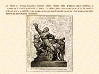En 1820 el artista británico William Blake realizó este grabado representando a
Laocoonte y lo acompaña de un texto con reflexiones personales acerca de la relación
entre el arte y la religión. Las ideas expuestas son fruto de su genio visionario enmarcado
dentro del sentimiento romántico.
 