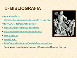 5- BIBLIOGRAFIA
• www.wikipedia.es

• http://es.wikipedia.org/wiki/Laocoonte_y_sus_hijos
•http://www.slideshare.net/baldufa8
• http://www.slideshare.net/idelalmamia
• http://www.slideshare.net/mcarmearanda
• www.google.es
• www.flickr.es
• http://www.slideshare.net/baldufa8/roma-escultura
• Tema visual escultura romana per M Assumpció Granero Cueves
 