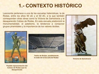 1.- CONTEXTO HISTÓRICO
Laocoonte pertenece a una de las escuelas helenísticas, la de
Rodas, entre los años 50 aC y el 50 dC, a la que también
corresponden otras obras como la Victoria de Samotracia y el
desaparecido Coloso de Rodas. En esta escuela predominó la
monumentalidad, el patetismo, la tendencia a componer
grupos piramidales y la importancia de los valores táctiles.




                                Teatro de Rodas, posiblemente
                                la sede de la Escuela de Rodas
                                                                 Victoria de Samotracia



   Posible representación del
    Coloso de Rodas que ha
         desaparecido
 