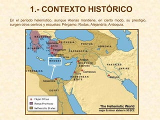 1.- CONTEXTO HISTÓRICO
En el período helenístico, aunque Atenas mantiene, en cierto modo, su prestigio,
surgen otros centros y escuelas: Pérgamo, Rodas, Alejandría, Antioquia.
 
