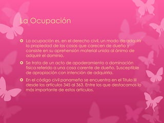 La Ocupación
 La ocupación es, en el derecho civil, un modo de adquirir
la propiedad de las cosas que carecen de dueño y
consiste en su aprehensión material unida al ánimo de
adquirir el dominio.
 Se trata de un acto de apoderamiento o dominación
física referido a una cosa carente de dueño. Susceptible
de apropiación con intención de adquirirla.

 En el código civil panameño se encuentra en el Titulo III
desde los artículos 345 al 363. Entre los que destacamos lo
más importante de estos artículos.

 