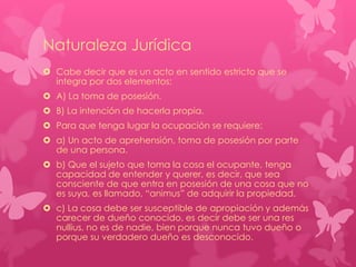 Naturaleza Jurídica
 Cabe decir que es un acto en sentido estricto que se
integra por dos elementos:
 A) La toma de posesión.
 B) La intención de hacerla propia.
 Para que tenga lugar la ocupación se requiere:
 a) Un acto de aprehensión, toma de posesión por parte
de una persona.

 b) Que el sujeto que toma la cosa el ocupante, tenga
capacidad de entender y querer, es decir, que sea
consciente de que entra en posesión de una cosa que no
es suya, es llamado, “animus” de adquirir la propiedad.
 c) La cosa debe ser susceptible de apropiación y además
carecer de dueño conocido, es decir debe ser una res
nullius, no es de nadie, bien porque nunca tuvo dueño o
porque su verdadero dueño es desconocido.

 