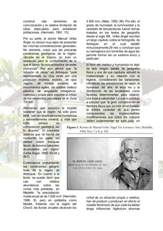 construir vías terrestres de
comunicación y la relativa limitación de
sitios adecuados para establecer
poblaciones. (Hermelin, 1991: 13).
Por su parte, el doctor Manuel Uribe
Ángel no estuvo muy lejos de presentar
las mismas consideraciones generales.
No obstante, creyó que las precarias
condiciones geológicas de la región,
ubicada en el trópico, no eran un
obstáculo para la conformación de lo
que él llamó “la raza pobladora de estas
comarcas”. Por eso afirmó que “la
refusión de razas” en Antioquia “será
representada no muy tarde por una
población morena, esbelta, de ojos
negros, de mirada ardiente, de
movimientos ágiles, de notable belleza
plástica, de despejada inteligencia,
valerosa y propia para soportar el influjo
de los elementos peculiares de la Zona
Tórrida”.
Afirmación que tampoco le impidió
sostener que la región ha sido poco
fértil, “por ser esencialmente montañosa
y eminentemente mineral, y, más que
todo, porque su
composición geológica así
lo dispone”, ni constatar
además que “el hacha del
montañés ha caído sin
piedad sobre bosques
llenos de tesoros naturales
acumulados por siglos”
(Uribe Ángel, 1885: 55-58 y
467).
Continúense presentando
las condiciones geográ-
ficas de la región de
Antioquia. En cuanto a la
lluvia, se puede decir que
cae con relativa
abundancia sobre las
zonas más pobladas, en
Medellín “la precipitación
media anual es de 1.500 mm”(Hermelin,
1996: 9), pero en poblados como
Mutatá, lindando con la región del
Chocó, las lluvias anuales alcanzan los
4.500 mm. (Atlas, 1982: 86). Por ello, el
grado de humedad, la luminosidad y la
variedad de temperaturas fueron temas
tratados en los textos de geografía
desde el siglo XIX. Uribe Ángel escribió
un largo capítulo sobre la hidrografía de
Antioquia en el cual detalló
minuciosamente 29 ríos y concluyó que
su semejanza con torrentes de agua les
permite formar así un sistema único y
particular.
El libro del médico y humanista no dejó
de lado ningún detalle de geografía
física y uno de sus capítulos estudió la
meteorología y su relación con la
higiene, considerando las variaciones
climáticas, las exhalaciones de vapor, la
humedad del aire, el arco iris y la
distribución de las localidades como
factores determinantes para obtener
una buena salubridad. Lo que lo condujo
a concluir que “la gran complicación de
hechura física que se nota en el Estado,
la infinita variedad de sus partes
componentes, las imprescindibles
modificaciones que todos los cuerpos
deben experimentar en este país, en
virtud de su situación propia o relativa,
han de producir y producen en efecto el
notable fenómeno de que cada localidad
tenga influencias higiénicas diversas
 
