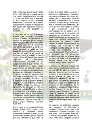 sobre el hombre que la habita” (Uribe
Ángel, 1885: 46). Así, la idea de vivir en
una región maravillosamente surcada
por la naturaleza fue bastante normal en
la gran mayoría de las creaciones
intelectuales y artísticas de la región.
Los principales autores estudiados nos
han dejado con frecuencia imágenes
bucólicas de esta geografía de
montañas.
A propósito, el escritor y ensayista
Antonio José Restrepo (1855-1933)
recogió y aprobó la descripción del
territorio de Antioquia que su amigo y
escritor payanés Manuel Pombo (1827-
1898) había hecho en 1851. En efecto,
éste último, comerciante y hombre de
letras, compuso un relato de viaje
titulado De Medellín a Bogotá en el cual
describió el valle de la capital de
Antioquia “verde y risueño, labrado y
dividido como un tablero de damas,
salpicado de bosquecillos,
caprichosamente recorrido por los
sesgos amarillos de sus caminos y los
hilos argentados de sus aguas, y sobre
cuya alfombra de césped y entre las
brisas perfumadas de su dulce clima, se
levantan, en diferentes direcciones y
distancias, los blancos campanarios de
Aná, Belén, Envigado, Itagüí, La Estrella
y San Blas” (Restrepo, 1975: 56-57). De
la misma manera, el poeta y también
abogado Gregorio Gutiérrez González
(1826-1872), amigo muy cercano de
Manuel Pombo, consagró en 1850 un
poema a la ciudad de Medellín en el cual
la comparó con una maestra, tímida y
llena de belleza, donde un sol ardiente
la transforma en una elegante señorita
desbordante de encanto, de colores, tal
un espléndido Edén de cielo azul y
paisaje mágico (Gutiérrez González,
1958: 312).
Por su parte, el doctor Andrés Posada
Arango (1839- 1923), quien como
científico e historiador intentó
mantenerse prudente y veraz en sus
afirmaciones, aseguró que las distintas
presiones atmosféricas que varían en
función de la altitud “deben causar en el
organismo modificaciones profundas,
grandes variaciones en el modo de ser”,
aunque sea un tema que todavía se
encuentra mal estudiado. En la misma
dirección, Posada Arango afirmó que,
dado el clima constante de Medellín, “tal
vez lo que más influya sobre el hombre,
y por consiguiente sobre las
enfermedades que lo afecten, sea el
estado eléctrico de la atmósfera, las
variaciones en su potencial, más bien
que los cambios en su temperatura, y
sobre todo, bastante más que las
fluctuaciones de presión”. Punto
seguido, el doctor Posada aunque no
estableció una conclusión de tipo
psicológico cuando comparó los dos
mundos más importantes en su
horizonte intelectual –París y Medellín-,
sí constató que “la electricidad
atmosférica decrece del ecuador hacia
los polos, de modo que es mayor en
nuestros climas que en Europa”
(Posada Arango, 1909: 176-177).
Lo anterior nos introduce un poco más
en los marcos mentales de los hombres
del siglo XIX. En ellos se observa un
reiterativo esfuerzo para concluir sobre
la existencia de caracteres psicológicos
de los pueblos a partir de sus
condiciones geográficas; es decir, un
gran esmeropor definir una clasificación
de las sociedades y su posibilidad de
ascender en los escalafones de “la
civilización y el progreso” según habiten
en los trópicos o en las zonas
septentrionales. Esfuerzo y esmero
intelectual presente al menos en el
trabajo que realizaron los hombres de
letras que publicaron textos de historia y
geografía en Antioquia entre 1850 y
1920.
No obstante, los geógrafos europeos
que estuvieron en Colombia y
escribieron luego sobre las condiciones
materiales no se situaron tampoco muy
lejos de las consideraciones anteriores.
El francés JeanJacques Élisée Reclus
(1830-1905), en su Geografía Universal
 