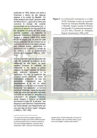 publicada en 1893, dedicó una parte a
Colombia y dentro de ella algunas
páginas a la ciudad de Medellín. En
estas aseguró que aquel “gracioso valle
de Aborra (sic)(...) goza de un clima que
conserva la energía del carácter
emprendedor de los antioqueños [y] (...)
presenta un aspecto que recuerda el de
las campiñas europeas en torno a las
grandes ciudades”. Su traductor, el
geógrafo colombiano Francisco Javier
Vergara y Velasco (1860-1914) anotó
en pie de página que “la vista del valle
desde cualquiera de las cumbres de su
marcoes uno de los más bellos paisajes
que soñarse puede, aumentada su
hermosura con lo intenso y variado de
los cultivos y con la extraordinaria
división de la propiedad” (Reclus, 1893:
310).
Era claro también que los geógrafos del
siglo XIX exaltaban el progreso de los
habitantes de una región, en tanto
aquellos tuviesen la habilidad de
arrebatarle a las tierras y selvas
vírgenes la mayor cantidad de terreno
para dedicarlo enseguida a la
agricultura. Por ello, la exaltación del
proceso social conocido como la
colonización antioqueña ha sido tan
persistente. Colonización que ha
desempeñado a la vez un papel
emblemático con el que se ha forjado la
historia del “titán laborador”: un hombre
nacido en Antioquia, capaz de domeñar
todas las selvas por agrestes que sean
con el fin de dar paso al “progreso y la
civilización”2
. El geógrafo Francisco
Javier Vergara y Velasco se lamentó
terminando el siglo XIX al declarar: “por
desgracia este laborioso Departamento
aún está rodeado casi íntegramente por
una gran faja de tierra virgen” (Vergara
y Velasco, 1901: 948).
2 El conocido novelista y poeta romántico
colombiano Jorge Isaacs(1837-1895) fuequien
acuñó esta expresión en su extenso poema La
Tierra de Córdoba,Medellín, Imprenta De El
Espectador, 1893: “¿De qué raza desciendes,
pueblo altivo,// titán laborador,// rey de las
selvas vírgenes y de los montes níveos // que
tornas en vergeles imperios del cóndor?”.
 