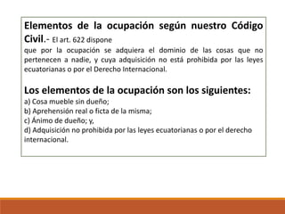 Elementos de la ocupación según nuestro Código
Civil.- El art. 622 dispone
que por la ocupación se adquiera el dominio de las cosas que no
pertenecen a nadie, y cuya adquisición no está prohibida por las leyes
ecuatorianas o por el Derecho Internacional.

Los elementos de la ocupación son los siguientes:
a) Cosa mueble sin dueño;
b) Aprehensión real o ficta de la misma;
c) Ánimo de dueño; y,
d) Adquisición no prohibida por las leyes ecuatorianas o por el derecho
internacional.

 