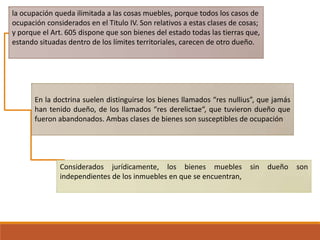 la ocupación queda ilimitada a las cosas muebles, porque todos los casos de
ocupación considerados en el Titulo IV. Son relativos a estas clases de cosas;
y porque el Art. 605 dispone que son bienes del estado todas las tierras que,
estando situadas dentro de los límites territoriales, carecen de otro dueño.

En la doctrina suelen distinguirse los bienes llamados “res nullius”, que jamás
han tenido dueño, de los llamados “res derelictae“, que tuvieron dueño que
fueron abandonados. Ambas clases de bienes son susceptibles de ocupación

Considerados jurídicamente, los bienes muebles
independientes de los inmuebles en que se encuentran,

sin

dueño

son

 