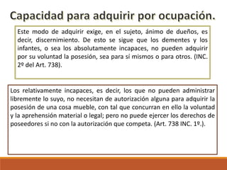 Este modo de adquirir exige, en el sujeto, ánimo de dueños, es
decir, discernimiento. De esto se sigue que los dementes y los
infantes, o sea los absolutamente incapaces, no pueden adquirir
por su voluntad la posesión, sea para sí mismos o para otros. (INC.
2º del Art. 738).

Los relativamente incapaces, es decir, los que no pueden administrar
libremente lo suyo, no necesitan de autorización alguna para adquirir la
posesión de una cosa mueble, con tal que concurran en ello la voluntad
y la aprehensión material o legal; pero no puede ejercer los derechos de
poseedores si no con la autorización que competa. (Art. 738 INC. 1º.).

 