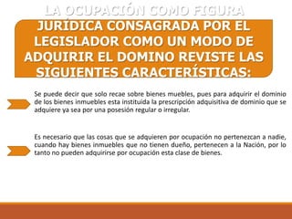 LA OCUPACIÓN COMO FIGURA
JURÍDICA CONSAGRADA POR EL
LEGISLADOR COMO UN MODO DE
ADQUIRIR EL DOMINO REVISTE LAS
SIGUIENTES CARACTERÍSTICAS:
Se puede decir que solo recae sobre bienes muebles, pues para adquirir el dominio
de los bienes inmuebles esta instituida la prescripción adquisitiva de dominio que se
adquiere ya sea por una posesión regular o irregular.

Es necesario que las cosas que se adquieren por ocupación no pertenezcan a nadie,
cuando hay bienes inmuebles que no tienen dueño, pertenecen a la Nación, por lo
tanto no pueden adquirirse por ocupación esta clase de bienes.

 