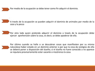 Por medio de la ocupación se debe tener como fin adquirir el dominio.

A través de la ocupación se pueden adquirir el dominio de animales por medio de la
caza y la pesca

Por otro lado quien pretenda adquirir el dominio a través de la ocupación debe
ejercer aprehensión sobre la cosa, es decir, se debe apoderar de ella.

Por último cuando se halle o se descubran cosas que manifiesten por su misma
naturaleza haber estado en un dominio anterior o por que la cosa da vestigios de ello
se deberá poner a disposición del dueño; si el dueño no fuere conocido a no aparece
se reputara provisoriamente estar vacante o mostrenca la cosa.

 