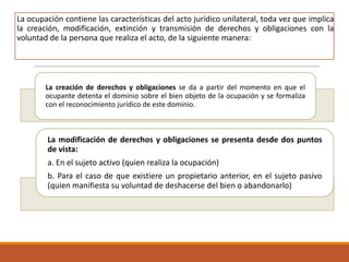 La ocupación contiene las características del acto jurídico unilateral, toda vez que implica
la creación, modificación, extinción y transmisión de derechos y obligaciones con la
voluntad de la persona que realiza el acto, de la siguiente manera:

La creación de derechos y obligaciones se da a partir del momento en que el
ocupante detenta el dominio sobre el bien objeto de la ocupación y se formaliza
con el reconocimiento jurídico de este dominio.

La modificación de derechos y obligaciones se presenta desde dos puntos
de vista:
a. En el sujeto activo (quien realiza la ocupación)
b. Para el caso de que existiere un propietario anterior, en el sujeto pasivo
(quien manifiesta su voluntad de deshacerse del bien o abandonarlo)

 