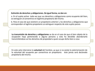 Extinción de derechos y obligaciones. De igual forma, se dan en:
a. En el sujeto activo toda vez que sus derechos y obligaciones como ocupante del bien,
se extinguen al convertirse en legítimo propietario del mismo.
b. Para el caso de que existiere un propietario anterior ), los derechos y obligaciones que
corresponden al legítimo propietario se extinguen respecto de este sujeto pasivo.

La transmisión de derechos y obligaciones se da en el caso de que el bien objeto de la
ocupación haya pertenecido a alguna persona y esta ha decidido abandonarlo
transmitiéndose así los derechos de propiedad a quien ocupe dicho bien o cosa

En este acto interviene la voluntad del hombre, ya que si no existe la exteriorización de
la voluntad del ocupante por convertirse en propietario éste jamás será declarado
propietario del mismo.

 