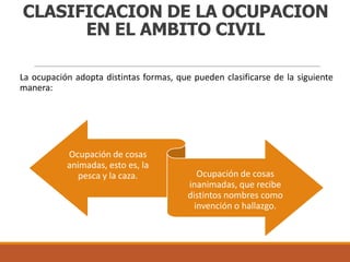 CLASIFICACION DE LA OCUPACION
EN EL AMBITO CIVIL
La ocupación adopta distintas formas, que pueden clasificarse de la siguiente
manera:

Ocupación de cosas
animadas, esto es, la
pesca y la caza.

Ocupación de cosas
inanimadas, que recibe
distintos nombres como
invención o hallazgo.

 