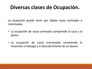 Diversas clases de Ocupación.
La ocupación puede tener por objeto cosas animadas o
inanimadas.
• La ocupación de cosas animadas comprende la casa y la
pesca.
• La ocupación de cosas inanimadas comprende la
invención o hallazgo y el descubrimiento de un tesoro.

 