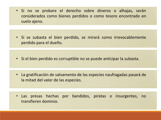 • Si no se probare el derecho sobre dineros o alhajas, serán
considerados como bienes perdidos o como tesoro encontrado en
suelo ajeno.
• Si se subasta el bien perdido, se mirará como irrevocablemente
perdido para el dueño.
• Si el bien perdido es corruptible no se puede anticipar la subasta.
• La gratificación de salvamento de las especies naufragadas pasará de
la mitad del valor de las especies.
• Las presas hechas por bandidos, piratas o insurgentes, no
transfieren dominio.

 