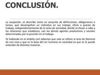 CONCLUSIÓN.
La ocupación, se describe como un conjunto de definiciones, obligaciones o
tareas, que desempeñan un individuo en sus trabajo, oficio o puesto de
trabajo, independientemente de la rama de actividad, donde se llevan a cabo y
las relaciones que establezca, con los demás agentes productivos y sociales
determinados por la posición en el trabajo.
Ya hablando en el ámbito civil sabemos que solo se refiere al acto de Dominio
de una cosa y que es la base del ser humano en sociedad ya que se le puede
entender de distintas maneras.

 