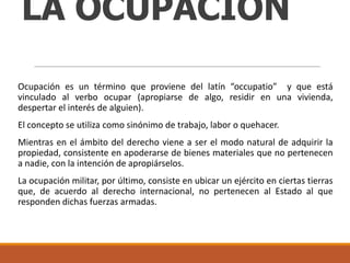 LA OCUPACIÓN
Ocupación es un término que proviene del latín “occupatio” y que está
vinculado al verbo ocupar (apropiarse de algo, residir en una vivienda,
despertar el interés de alguien).
El concepto se utiliza como sinónimo de trabajo, labor o quehacer.
Mientras en el ámbito del derecho viene a ser el modo natural de adquirir la
propiedad, consistente en apoderarse de bienes materiales que no pertenecen
a nadie, con la intención de apropiárselos.
La ocupación militar, por último, consiste en ubicar un ejército en ciertas tierras
que, de acuerdo al derecho internacional, no pertenecen al Estado al que
responden dichas fuerzas armadas.

 