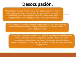 Desocupación.
El desempleo, también conocido como desocupación, es un término de
uso cotidiano en países considerados del tercer mundo, donde los
porcentajes de gente sin trabajo han sido históricamente muy altos, lo
cual repercute en un nivel preocupante de estrés e insatisfacción.
Este problema tiene más razones de las que saltan a la vista, y que algunas
personas recién comienzan a aceptar a medida que la situación laboral se
vuelve más desesperante.

En principio, dado que la mayoría de la gente se prepara para desempeñar tan
sólo un puñado de oficios y profesiones, existentes desde hace varias
generaciones, se puede decir que hay un número excesivamente alto de
abogados, contadores y maestros, para nombrar tan sólo tres de las elecciones
más populares.

 