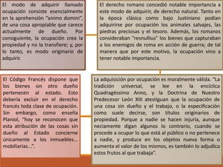 El modo de adquirir llamado
ocupación consiste esencialmente
en la aprehensión “animo domini”,
de una cosa apropiable que carece
actualmente de dueño. Por
consiguiente, la ocupación crea la
propiedad y no la transfiere; y, por
lo tanto, es modo originario de
adquirir.

El Código Francés dispone que
los bienes sin otro dueño
pertenecen al estado. Esto
debería excluir en el derecho
francés toda clase de ocupación.
Sin embargo, como enseña
Planiol, “hoy se reconocen que
esta atribución de las cosas sin
dueño al Estado concierne
únicamente a los inmuebles...
mobiliarias...”.

El derecho romano concedió notable importancia a
este modo de adquirir, de derecho natural. Tanto en
la época clásica como bajo Justiniano podían
adquirirse por ocupación los animales salvajes, las
piedras preciosas y el tesoro. Además, los romanos
consideraban "resnullius" los bienes que capturaban
a los enemigos de roma en acción de guerra; de tal
manera que por este motivo, la ocupación vino a
tener notable importancia.

La adquisición por ocupación es moralmente válida. “La
tradición universal, se lee en la encíclica
Quadragéssimo Anno, y la Doctrina de Nuestro
Predecesor León XIII atestiguan que la ocupación de
una cosa sin dueño y el trabajo, o la especificación
como suele decirse, son títulos originarios de
propiedad. Porque a nadie se hacen injuria, aunque
neciamente digan algunos lo contrario, cuando se
procede a ocupar lo que está al público o no pertenece
a nadie, y produce en los objetos nueva forma o
aumenta el valor de los mismos, es también lo adjudica
estos frutos al que trabaja”.

 