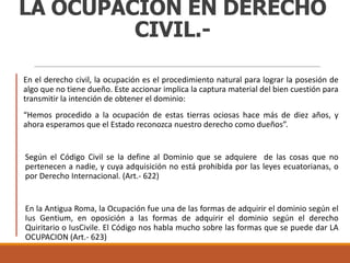 LA OCUPACIÓN EN DERECHO
CIVIL.En el derecho civil, la ocupación es el procedimiento natural para lograr la posesión de
algo que no tiene dueño. Este accionar implica la captura material del bien cuestión para
transmitir la intención de obtener el dominio:
“Hemos procedido a la ocupación de estas tierras ociosas hace más de diez años, y
ahora esperamos que el Estado reconozca nuestro derecho como dueños”.

Según el Código Civil se la define al Dominio que se adquiere de las cosas que no
pertenecen a nadie, y cuya adquisición no está prohibida por las leyes ecuatorianas, o
por Derecho Internacional. (Art.- 622)

En la Antigua Roma, la Ocupación fue una de las formas de adquirir el dominio según el
Ius Gentium, en oposición a las formas de adquirir el dominio según el derecho
Quiritario o IusCivile. El Código nos habla mucho sobre las formas que se puede dar LA
OCUPACION (Art.- 623)

 