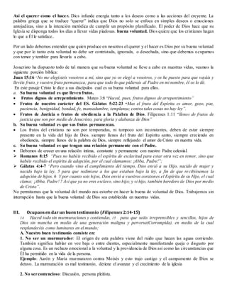 Así el querer como el hacer. Dios infunde energía tanto a los deseos como a las acciones del creyente. La
palabra griega que se traduce “querer” indica que Dios no solo se enfoca en simples deseos o emociones
antojadizas, sino a la intención metódica de cumplir un propósito planificado. El poder de Dios hace que su
Iglesia se disponga todos los días a llevar vidas piadosas. buena voluntad. Dios quiere que los cristianos hagan
lo que a Él le satisface..
Por un lado debemos entender que quien produce en nosotros el querer y el hacer es Dios por su buena voluntad
y que por lo tanto esta voluntad no debe ser contristada, ignorada, o desechada, sino que debemos ocuparnos
con temor y temblor para llevarla a cabo.
Jesucristo ha dispuesto todo de tal manera que su buena voluntad se lleve a cabo en nuestras vidas, veamos la
siguiente porción bíblica:
Juan 15:16 “No me elegisteis vosotros a mí, sino que yo os elegí a vosotros, y os he puesto para que vayáis y
llevéis fruto, y vuestro fruto permanezca; para que todo lo que pidiereis al Padre en mi nombre, él os lo dé.
En este pasaje Cristo le dice a sus discípulos cual es su buena voluntad para ellos.
a. Su buena voluntad es que lleven frutos.
 Frutos dignos de arrepentimiento. Mateo 3:8 “Haced, pues, frutos dignos de arrepentimiento”
 Frutos de nuestro carácter del ES. Gálatas 5:22-23 “Mas el fruto del Espíritu es amor, gozo, paz,
paciencia, benignidad, bondad, fe, mansedumbre, templanza; contra tales cosas no hay ley”.
 Frutos de Justicia o frutos de obediencia a la Palabra de Dios. Filipenses 1:11 “llenos de frutos de
justicia que son por medio de Jesucristo, para gloria y alabanza de Dios”
b. Su buena voluntad es que sus frutos permanezcan.
 Los frutos del cristiano no son por temporadas, ni tampoco son inconstantes, deben de estar siempre
presente en la vida del hijo de Dios. siempre llenos del fruto del Espíritu santo, siempre creciendo en
obediencia, siempre llenos de la palabra de Dios, siempre reflejando el amor de Cristo en nuestra vida.
c. Su buena voluntad es que tengan una relación permanente con el Padre.
 Debemos de crecer en una relación intima, constante y permanente con nuestro Padre celestial.
 Romanos 8:15 “Pues no habéis recibido el espíritu de esclavitud para estar otra vez en temor, sino que
habéis recibido el espíritu de adopción, por el cual clamamos: ¡Abba, Padre!”;
 Gálatas 4:4-7 “Pero cuando vino el cumplimiento del tiempo, Dios envió a su Hijo, nacido de mujer y
nacido bajo la ley, 5 para que redimiese a los que estaban bajo la ley, a fin de que recibiésemos la
adopción de hijos. 6 Y por cuanto sois hijos, Dios envió a vuestros corazones el Espíritu de su Hijo, el cual
clama: ¡Abba, Padre! 7 Así que ya no eres esclavo, sino hijo; y si hijo, también heredero de Dios por medio
de Cristo”.
No permitamos que la voluntad del mundo nos estorbe en hacer la buena de voluntad de Dios. Trabajemos sin
interrupción hasta que la buena voluntad de Dios sea establecida en nuestras vidas.
III. Ocupaos en dar un buen testimonio (Filipenses 2:14-15)
14 Haced todo sin murmuraciones y contiendas, 15 para que seáis irreprensibles y sencillos, hijos de
Dios sin mancha en medio de una generación maligna y perversa(Corrompida), en medio de la cual
resplandecéis como luminares en el mundo;
A. Nuestro buen testimonio consiste en:
1. No ser un murmurador: El origen de esta palabra viene del ruido que hacen las aguas corriendo.
También significa hablar en voz baja o entre dientes, especialmente manifestando queja o disgusto por
alguna cosa. Es un rechazo emocional a la voluntad y la providencia de Dios así como las circunstancias que
Él ha permitido en la vida de la persona.
Ejemplo: Aarón y María murmuraron contra Moisés y esto trajo castigo y el campamento de Dios se
detuvo. La murmuración es mal testimonio, detiene el avanzar y el crecimiento de la iglesia
2. No sercontencioso: Discusión, persona pleitista.
 