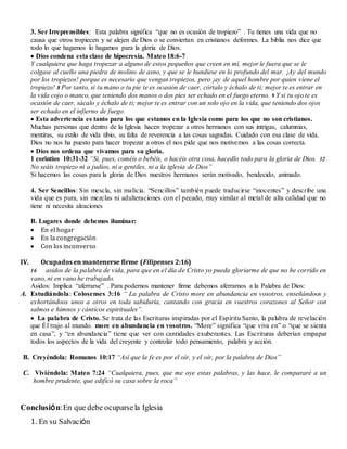 3. Ser Irreprensibles: Esta palabra significa “que no es ocasión de tropiezo” . Tu tienes una vida que no
causa que otros tropiecen y se alejen de Dios o se conviertan en cristianos deformes. La biblia nos dice que
todo lo que hagamos lo hagamos para la gloria de Dios.
 Dios condena esta clase de hipocresía. Mateo 18:6-7
Y cualquiera que haga tropezar a alguno de estos pequeños que creen en mí, mejor le fuera que se le
colgase al cuello una piedra de molino de asno, y que se le hundiese en lo profundo del mar. ¡Ay del mundo
por los tropiezos! porque es necesario que vengan tropiezos, pero ¡ay de aquel hombre por quien viene el
tropiezo! 8 Por tanto, si tu mano o tu pie te es ocasión de caer, córtalo y échalo de ti; mejor te es entrar en
la vida cojo o manco, que teniendo dos manos o dos pies ser echado en el fuego eterno. 9 Y si tu ojo te es
ocasión de caer, sácalo y échalo de ti; mejor te es entrar con un solo ojo en la vida, que teniendo dos ojos
ser echado en el infierno de fuego.
 Esta advertencia es tanto para los que estamos en la Iglesia como para los que no son cristianos.
Muchas personas que dentro de la Iglesia hacen tropezar a otros hermanos con sus intrigas, calumnias,
mentiras, su estilo de vida tibio, su falta de reverencia a las cosas sagradas. Cuidado con esa clase de vida.
Dios no nos ha puesto para hacer tropezar a otros el nos pide que nos motivemos a las cosas correcta.
 Dios nos ordena que vivamos para su gloria.
1 corintios 10:31-32 “Si, pues, coméis o bebéis, o hacéis otra cosa, hacedlo todo para la gloria de Dios. 32
No seáis tropiezo ni a judíos, ni a gentiles, ni a la iglesia de Dios”
Si hacemos las cosas para la gloria de Dios nuestros hermanos serán motivado, bendecido, animado.
4. Ser Sencillos: Sin mescla, sin malicia. “Sencillos” también puede traducirse “inocentes” y describe una
vida que es pura, sin mezclas ni adulteraciones con el pecado, muy similar al metal de alta calidad que no
tiene ni necesita aleaciones
B. Lugares donde debemos iluminar:
 En el hogar
 En la congregación
 Con los inconverso
IV. Ocupados en mantenerse firme (Filipenses 2:16)
16 asidos de la palabra de vida, para que en el día de Cristo yo pueda gloriarme de que no he corrido en
vano, ni en vano he trabajado.
Asidos: Implica “aferrarse” . Para podernos mantener firme debemos aferrarnos a la Palabra de Dios:
A. Estudiándola: Colosenses 3:16 “ La palabra de Cristo more en abundancia en vosotros, enseñándoos y
exhortándoos unos a otros en toda sabiduría, cantando con gracia en vuestros corazones al Señor con
salmos e himnos y cánticos espirituales”.
 La palabra de Cristo. Se trata de las Escrituras inspiradas por el Espíritu Santo, la palabra de revelación
que Él trajo al mundo. more en abundancia en vosotros. “More” significa “que viva en” o “que se sienta
en casa”, y “en abundancia” tiene que ver con cantidades exuberantes. Las Escrituras deberían empapar
todos los aspectos de la vida del creyente y controlar todo pensamiento, palabra y acción.
B. Creyéndola: Romanos 10:17 “Así que la fe es por el oír, y el oír, por la palabra de Dios”
C. Viviéndola: Mateo 7:24 “Cualquiera, pues, que me oye estas palabras, y las hace, le compararé a un
hombre prudente, que edificó su casa sobre la roca”
Conclusión:En que debe ocuparsela Iglesia
1. En su Salvación
 