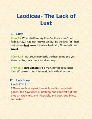 Laodicea- The Lack of
Lust
I. Lust
Rom 7:7 What shall we say then? Is the law sin? God
forbid. Nay, I had not known sin, but by the law: for I had
not known lust, except the law had said, Thou shalt not
covet.
1Cor 12:31 But covet earnestly the best gifts: and yet
shew I unto you a more excellent way.
Prov 18:1 Through desire a man, having separated
himself, seeketh and intermeddleth with all wisdom.
II. Laodicea
Rev 3:17-18
17Because thou sayest, I am rich, and increased with
goods, and have need of nothing; and knowest not that
thou art wretched, and miserable, and poor, and blind,
and naked:
 