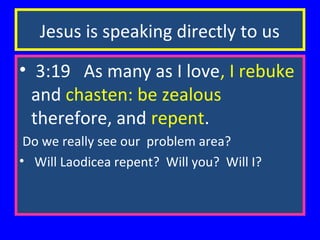 Jesus is speaking directly to us
• 3:19 As many as I love, I rebuke
and chasten: be zealous
therefore, and repent.
Do we really see our problem area?
• Will Laodicea repent? Will you? Will I?

 
