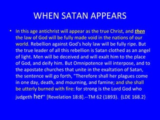 WHEN SATAN APPEARS
• In this age antichrist will appear as the true Christ, and then
the law of God will be fully made void in the nations of our
world. Rebellion against God's holy law will be fully ripe. But
the true leader of all this rebellion is Satan clothed as an angel
of light. Men will be deceived and will exalt him to the place
of God, and deify him. But Omnipotence will interpose, and to
the apostate churches that unite in the exaltation of Satan,
the sentence will go forth, "Therefore shall her plagues come
in one day, death, and mourning, and famine; and she shall
be utterly burned with fire: for strong is the Lord God who
judgeth her" [Revelation 18:8].--TM 62 (1893). {LDE 168.2}

 