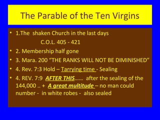 The Parable of the Ten Virgins
• 1.The shaken Church in the last days
C.O.L. 405 - 421
• 2. Membership half gone
• 3. Mara. 200 “THE RANKS WILL NOT BE DIMINISHED”
• 4. Rev. 7:3 Hold – Tarrying time - Sealing
• 4. REV. 7:9 AFTER THIS…… after the sealing of the
144,000 .. + A great multitude – no man could
number - in white robes - also sealed

 