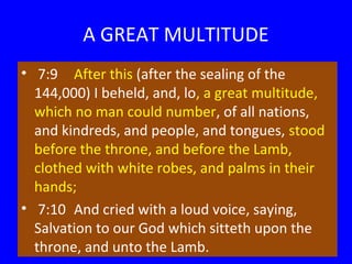 A GREAT MULTITUDE
• 7:9 After this (after the sealing of the
144,000) I beheld, and, lo, a great multitude,
which no man could number, of all nations,
and kindreds, and people, and tongues, stood
before the throne, and before the Lamb,
clothed with white robes, and palms in their
hands;
• 7:10 And cried with a loud voice, saying,
Salvation to our God which sitteth upon the
throne, and unto the Lamb.

 