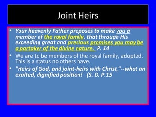 Joint Heirs
• Your heavenly Father proposes to make you a
member of the royal family, that through His
exceeding great and precious promises you may be
a partaker of the divine nature. P. 14
• We are to be members of the royal family, adopted.
This is a status no others have.
• "Heirs of God, and joint-heirs with Christ,"--what an
exalted, dignified position! (S. D. P.15

 