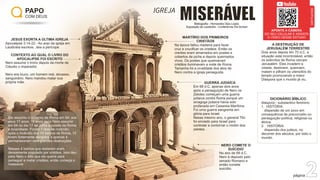 PAPO
COM DEUS
página 2
MISERÁVEL
IGREJA
Bibliograﬁa - Hernandes Dias Lopes:
Exposição de Laodicéia - Conferência Old School
JESUS EXORTA A ÚLTIMA IGREJA
Apocalipse 3:14-22 - Ao anjo da igreja em
Laodicéia escreve...leia a perícope
CONTEXTO AO QUAL O LIVRO DO
APOCALIPSE FOI ESCRITO
Nero assume o trono depois da morte de
Cláudio o imperador.
Nero era louco, um homem mal, devasso,
sanguinário. Nero mandou matar sua
própria mãe.
MARTÍRIO DOS PRIMEIROS
CRISTÃOS
Na época faltou madeira para fazer
cruz e cruciﬁcar os cristãos. Então os
crentes eram amarrados em postes e
cobertos de piche e depois queimados
vivos. Os postes que queimavam
cristãos iluminavam a noite de Roma.
Tamanha foi a crueldade dos atos de
Nero contra a igreja perseguida.
Ele assumiu o governo de Roma em 54, aos
seus 17 anos. 10 anos após Nero assumir
em 64 no dia 17 de Julho a cidade de Roma
é incendiada. Foram 7 dias de incêndio,
após o incêndio dos 14 bairros de Roma, 10
foram fortemente atingidos e apenas 4
permaneceram sem grandes destruições.
Nesses 4 bairros que restaram eram
densamente populado por cristãos. Isso deu
para Nero o álibi que ele queria para
perseguir e matar cristãos, então começa o
massacre.
GUERRA JUDAÍCA
Em 66 d.C. apenas dois anos
após a perseguição de Nero os
Zelotes começam uma guerra
judaíca contra Roma porque um
sinagoga judaica havia sido
profanada em Cesareia Marítima.
Foi uma guerra sangrenta em
glória para Israel.
Nesse mesmo ano, o general Tito
foi enviado para Israel para
controlar e contornar o motim dos
zelotes.
NERO COMETE O
SUÍCIDIO
No ano de 68 d.C.
Nero é deposto pelo
senado Romano e
então comete
suicídio.
A DESTRUIÇÃO DE
JERUSALÉM TERRESTRE
Dois anos depois em 70 d.C. a
situação está incontrolável, então
os exércitos de Roma cercam
Jerusalém. Eles invadem a
cidade, destroem, queimam,
matam e pilham os utensílios do
templo promovendo a maior
Diáspora que o mundo já viu.
DICIONÁRIO BÍBLICO
diáspora - substantivo feminino
1. HISTÓRIA
dispersão de um povo em
consequência de preconceito ou
perseguição política, religiosa ou
étnica.
2. HISTÓRIA
dispersão dos judeus, no
decorrer dos séculos, por todo o
mundo.
APONTE A CÂMERA
DO SEU CELULAR E ASSISTA
O VÍDEO DESSE ESTUDO
DISCIPULADO
 