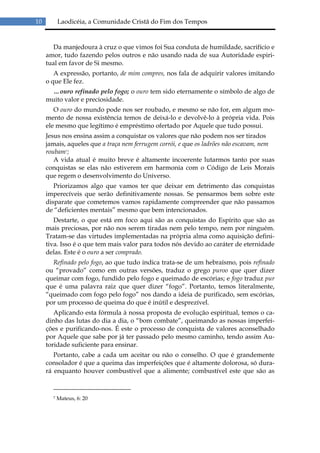 10         Laodicéia, a Comunidade Cristã do Fim dos Tempos


        Da manjedoura à cruz o que vimos foi Sua conduta de humildade, sacrifício e
     amor, tudo fazendo pelos outros e não usando nada de sua Autoridade espiri-
     tual em favor de Si mesmo.
        A expressão, portanto, de mim compres, nos fala de adquirir valores imitando
     o que Ele fez.
       …ouro refinado pelo fogo; o ouro tem sido eternamente o símbolo de algo de
     muito valor e preciosidade.
        O ouro do mundo pode nos ser roubado, e mesmo se não for, em algum mo-
     mento de nossa existência temos de deixá-lo e devolvê-lo à própria vida. Pois
     ele mesmo que legítimo é empréstimo ofertado por Aquele que tudo possui.
     Jesus nos ensina assim a conquistar os valores que não podem nos ser tirados
     jamais, aqueles que a traça nem ferrugem corrói, e que os ladrões não escavam, nem
     roubam7;
        A vida atual é muito breve é altamente incoerente lutarmos tanto por suas
     conquistas se elas não estiverem em harmonia com o Código de Leis Morais
     que regem o desenvolvimento do Universo.
        Priorizamos algo que vamos ter que deixar em detrimento das conquistas
     imperecíveis que serão definitivamente nossas. Se pensarmos bem sobre este
     disparate que cometemos vamos rapidamente compreender que não passamos
     de “deficientes mentais” mesmo que bem intencionados.
        Destarte, o que está em foco aqui são as conquistas do Espírito que são as
     mais preciosas, por não nos serem tiradas nem pelo tempo, nem por ninguém.
     Tratam-se das virtudes implementadas na própria alma como aquisição defini-
     tiva. Isso é o que tem mais valor para todos nós devido ao caráter de eternidade
     delas. Este é o ouro a ser comprado.
       Refinado pelo fogo, ao que tudo indica trata-se de um hebraísmo, pois refinado
     ou “provado” como em outras versões, traduz o grego puroo que quer dizer
     queimar com fogo, fundido pelo fogo e queimado de escórias; e fogo traduz pur
     que é uma palavra raiz que quer dizer “fogo”. Portanto, temos literalmente,
     “queimado com fogo pelo fogo” nos dando a ideia de purificado, sem escórias,
     por um processo de queima do que é inútil e desprezível.
        Aplicando esta fórmula à nossa proposta de evolução espiritual, temos o ca-
     dinho das lutas do dia a dia, o “bom combate”, queimando as nossas imperfei-
     ções e purificando-nos. É este o processo de conquista de valores aconselhado
     por Aquele que sabe por já ter passado pelo mesmo caminho, tendo assim Au-
     toridade suficiente para ensinar.
        Portanto, cabe a cada um aceitar ou não o conselho. O que é grandemente
     consolador é que a queima das imperfeições que é altamente dolorosa, só dura-
     rá enquanto houver combustível que a alimente; combustível este que são as



       7   Mateus, 6: 20
 