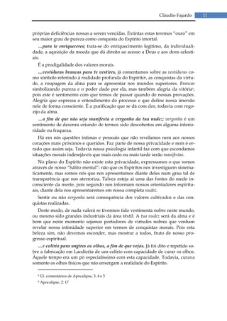 Cláudio Fajardo      11


próprias deficiências nossas a serem vencidas. Extintas estas teremos “ouro” em
seu maior grau de pureza como conquista do Espírito imortal.
   …para te enriqueceres; trata-se do enriquecimento legítimo, da individuali-
dade, a aquisição da moeda que dá direito ao acesso a Deus e aos dons celesti-
ais.
  É a prodigalidade dos valores morais.
   …vestiduras brancas para te vestires, já comentamos sobre as vestiduras co-
mo símbolo referindo à realidade profunda do Espírito8, as conquistas da virtu-
de, a roupagem da alma para se apresentar nos mundos superiores. Brancas
simbolizando pureza e o poder dado por ela, mas também alegria da vitória9,
pois este é sentimento com que temos de passar quando de nossas provações.
Alegria que expressa o entendimento do processo e que define nossa imersão
nele de forma consciente. É a purificação que se dá com dor, todavia com rego-
zijo da alma.
   …a fim de que não seja manifesta a vergonha da tua nudez; vergonha é um
sentimento de desonra oriundo de termos sido descobertos em alguma inferio-
ridade ou fraqueza.
   Há em nós questões íntimas e pessoais que não revelamos nem aos nossos
corações mais próximos e queridos. Faz parte de nossa privacidade e nem é er-
rado que assim seja. Todavia nossa psicologia infantil faz com que escondamos
situações morais indesejáveis que mais cedo ou mais tarde serão manifestas.
   No plano do Espírito não existe esta privacidade, expressamos o que somos
através de nosso “hálito mental”; não que os Espíritos nos investiguem sistema-
ticamente, mas somos nós que nos apresentamos diante deles num grau tal de
transparência que nos aterroriza. Talvez esteja aí uma das fontes do medo in-
consciente da morte, pois segundo nos informam nossos orientadores espiritu-
ais, diante dela nos apresentaremos em nossa completa nudez.
  Sentir ou não vergonha será consequência dos valores cultivados e das con-
quistas realizadas.
   Deste modo, de nada valerá se tivermos tido vestimenta nobre neste mundo,
ou mesmo sido grandes industriais da área têxtil. A tua nudez será da alma e é
bom que neste momento sejamos portadores de virtudes nobres que venham
revelar nossa intimidade superior em termos de conquistas morais. Pois esta
beleza sim, não devemos esconder, mas mostrar a todos, fruto de nosso pro-
gresso espiritual.
  …e colírio para ungires os olhos, a fim de que vejas. Já foi dito e repetido so-
bre a fabricação em Laodicéia de um colírio com capacidade de curar os olhos.
Àquele tempo era um pó especialíssimo com esta capacidade. Todavia, curava
somente os olhos físicos que não enxergam a realidade do Espírito.

  8   Cf. comentários de Apocalipse, 3: 4 e 5
  9   Apocalipse, 2: 17
 