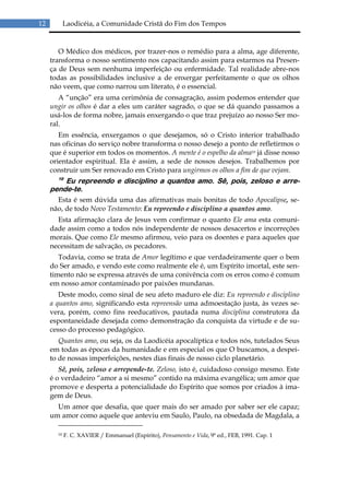 12          Laodicéia, a Comunidade Cristã do Fim dos Tempos


        O Médico dos médicos, por trazer-nos o remédio para a alma, age diferente,
     transforma o nosso sentimento nos capacitando assim para estarmos na Presen-
     ça de Deus sem nenhuma imperfeição ou enfermidade. Tal realidade abre-nos
     todas as possibilidades inclusive a de enxergar perfeitamente o que os olhos
     não veem, que como narrou um literato, é o essencial.
        A “unção” era uma cerimônia de consagração, assim podemos entender que
     ungir os olhos é dar a eles um caráter sagrado, o que se dá quando passamos a
     usá-los de forma nobre, jamais enxergando o que traz prejuízo ao nosso Ser mo-
     ral.
        Em essência, enxergamos o que desejamos, só o Cristo interior trabalhado
     nas oficinas do serviço nobre transforma o nosso desejo a ponto de refletirmos o
     que é superior em todos os momentos. A mente é o espelho da alma10 já disse nosso
     orientador espiritual. Ela é assim, a sede de nossos desejos. Trabalhemos por
     construir um Ser renovado em Cristo para ungirmos os olhos a fim de que vejam.
       19
         Eu repreendo e disciplino a quantos amo. Sê, pois, zeloso e arre-
     pende-te.
       Esta é sem dúvida uma das afirmativas mais bonitas de todo Apocalipse, se-
     não, de todo Novo Testamento: Eu repreendo e disciplino a quantos amo.
       Esta afirmação clara de Jesus vem confirmar o quanto Ele ama esta comuni-
     dade assim como a todos nós independente de nossos desacertos e incorreções
     morais. Que como Ele mesmo afirmou, veio para os doentes e para aqueles que
     necessitam de salvação, os pecadores.
        Todavia, como se trata de Amor legítimo e que verdadeiramente quer o bem
     do Ser amado, e vendo este como realmente ele é, um Espírito imortal, este sen-
     timento não se expressa através de uma conivência com os erros como é comum
     em nosso amor contaminado por paixões mundanas.
        Deste modo, como sinal de seu afeto maduro ele diz: Eu repreendo e disciplino
     a quantos amo, significando esta repreensão uma admoestação justa, às vezes se-
     vera, porém, como fins reeducativos, pautada numa disciplina construtora da
     espontaneidade desejada como demonstração da conquista da virtude e de su-
     cesso do processo pedagógico.
        Quantos amo, ou seja, os da Laodicéia apocalíptica e todos nós, tutelados Seus
     em todas as épocas da humanidade e em especial os que O buscamos, a despei-
     to de nossas imperfeições, nestes dias finais de nosso ciclo planetário.
        Sê, pois, zeloso e arrepende-te. Zeloso, isto é, cuidadoso consigo mesmo. Este
     é o verdadeiro “amor a si mesmo” contido na máxima evangélica; um amor que
     promove e desperta a potencialidade do Espírito que somos por criados à ima-
     gem de Deus.
       Um amor que desafia, que quer mais do ser amado por saber ser ele capaz;
     um amor como aquele que anteviu em Saulo, Paulo, na obsedada de Magdala, a

       10   F. C. XAVIER / Emmanuel (Espírito), Pensamento e Vida, 9ª ed., FEB, 1991. Cap. 1
 