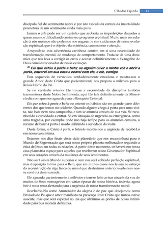 Cláudio Fajardo      13


discípula fiel de sentimento nobre e por isto veículo da certeza da imortalidade
promotora de um sentimento ainda mais puro.
  Jamais o zelo pode ser um carinho que acoberta as imperfeições daqueles a
quem amamos dificultando assim seu progresso espiritual. Muito mais em rela-
ção à nós mesmos não podemos nos enganar, e sim cuidarmos de nossa evolu-
ção espiritual, que é o objetivo da existência, com esmero e atenção.
   Arrepende-te; esta advertência carinhosa contém em si uma necessidade de
transformação mental, de mudança de comportamento. Trata-se de uma dinâ-
mica que nos leva a corrigir os erros e aceitar definitivamente o Evangelho de
Deus como direcionador de nossa evolução.
  20
    Eis que estou à porta e bato; se alguém ouvir a minha voz e abrir a
porta, entrarei em sua casa e cearei com ele, e ele, comigo.
  Esta sequencia de versículos verdadeiramente emociona e mostra-nos o
grande Amor deste Cristo que pacientemente nos prepara a milênios para o
Reino Eterno do Pai.
   Se no versículo anterior Ele trouxe a necessidade da disciplina também
transmissora deste Nobre Sentimento, aqui Ele fala definitivamente da Miseri-
córdia com que nos aguarda para o Banquete Celestial.
   Eis que estou à porta e bato; no oriente os hábitos são em grande parte dife-
rentes dos que temos no ocidente. Quando alguém chega à porta para uma visi-
ta, não bate nem toca campainha, e sim se anuncia através de sua voz. Se reco-
nhecido é convidado a entrar. Só em situação de urgência ou emergência, como
uma tragédia, por exemplo, onde não haja tempo para os anúncios comuns, o
recurso de bater à porta é usado definindo a seriedade da visita.
  Desta forma, o Cristo à porta, e batendo mostra-nos a urgência de recebê-Lo
em nossa casa íntima.
   Estamos nos dias finais deste ciclo planetário que nos encaminhará para o
Mundo de Regeneração que será nosso próprio planeta melhorado e seguindo a
ética de Jesus em todas as relações. A partir deste momento, só haverá em nossa
casa planetária espaço para aqueles que receberem nosso Governador Espiritual
em seus corações através da mudança de seus sentimentos.
   Não será ainda Mundo superior e nem nos será cobrado perfeição espiritual,
mas disposição íntima para o Bem, que em muitos casos nos levará ao esforço
da reconstrução de algo físico ou moral que destruímos anteriormente com nos-
sa conduta desarrazoada.
   Ele aguarda pacientemente a milênios e tem-se feito avisar através da voz de
muitos de Seus mensageiros em várias épocas de nossa história, todavia, agora
bate à nossa porta alertando para a urgência de nossa transformação moral.
  Recebamo-No como Anunciador da alegria e de paz que desejamos; como
Enviado do Pai que é amor manifesto na presença deste Cristo que nunca esteve
ausente, mas que será especial no dia que abrirmos as portas de nossa intimi-
dade para Sua morada definitiva.
 