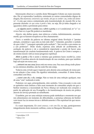 14          Laodicéia, a Comunidade Cristã do Fim dos Tempos


        Interessante observar o carinho deste Mensageiro Celeste aos mais necessita-
     dos. Ele só repreendeu Laodicéia, entretanto às outras comunidades dignas de
     elogios, Ele escreveu: conservai o que tendes, até que eu venha11; ou, venho sem demo-
     ra12. A esta que estava contaminada pela transitoriedade do mundo Ele se faz
     presente dizendo: eis que estou à porta e bato, ou seja, Ele já tinha chegado e só
     aguardava deles a permissão para entrar.
        …se alguém ouvir a minha voz e abrir a porta; o se é condicional, só “se” ou-
     virmos Sua voz é que Ele poderá se manifestar.
       Alguém, não define quem, mas refere-se a todos, indistintamente, anonima-
     mente, que se fizerem receptivos ao Seu chamamento.
        Ouvir; o sentido da palavra no idioma original desta Revelação é “prestar
     atenção, considerar o que está ou tem sido dito”; “entender, perceber o sentido
     do que é dito”; “conseguir aprender pela audição”; “dar ouvido a um ensino ou
     a um professor”. Deste modo, expressa uma atitude de acolhimento, de
     aceitação da palavra e de a considerá-la importante a ponto de haver uma
     transformação de conduta fundamentado nela. A palavra do Cristo é sempre a
     do ensino moral e útil ao nosso progresso espiritual.
       Abrir a porta a Ele é assim o mínimo que podemos fazer; recebê-Lo, como
     Zaqueu O recebeu através da transformação de sua conduta, para que também
     haja salvação em nossa casa.
        …entrarei em sua casa; Jesus está em nossa casa. Sua aura abraça todo plane-
     ta nos mínimos detalhes, não há onde Ele não esteja.
        Todavia esta entrada aqui é especial, pois denota uma aceitação de nossa par-
     te em relação à Sua visita. Ela significa intimidade, comunhão. E desta forma,
     comunhão com Deus.
       …cearei com ele, e ele, comigo. Não se trata de uma refeição qualquer, mas
     de uma “ceia” realizada à noite.
        Podemos ver aqui, principalmente, dois sentidos. Uma evocação à ceia com
     os apóstolos mais íntimos e fiéis num momento de comunhão ampla em que o
     Senhor mostrava a necessidade da Nova Aliança ser realizada nos corações a
     partir da aplicação de seu Evangelho e da transformação da teoria em prática
     através do serviço prestado ao semelhante.
        E também, por ser uma refeição noturna pode simbolizar o momento em que
     nos alimentamos em instantes de dificuldades, a presença soberana do Senhor
     vem trazer luz às nossas trevas e definitivamente o Pão espiritual de que neces-
     sitamos.
        E o mais importante, Ele ceará conosco, e nós com Ele, ou seja, participaremos
     integralmente deste momento sublime, como no Banquete Messiânico.


       11   Apocalipse, 2: 25
       12   Idem, 3: 11
 