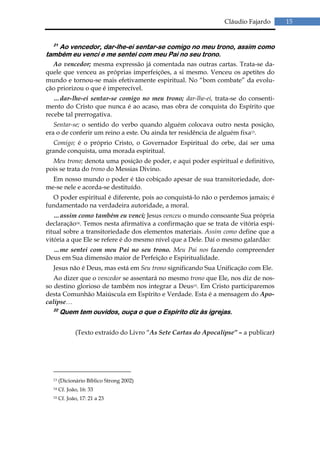 Cláudio Fajardo      15


  21
    Ao vencedor, dar-lhe-ei sentar-se comigo no meu trono, assim como
também eu venci e me sentei com meu Pai no seu trono.
  Ao vencedor; mesma expressão já comentada nas outras cartas. Trata-se da-
quele que venceu as próprias imperfeições, a si mesmo. Venceu os apetites do
mundo e tornou-se mais efetivamente espiritual. No “bom combate” da evolu-
ção priorizou o que é imperecível.
   …dar-lhe-ei sentar-se comigo no meu trono; dar-lhe-ei, trata-se do consenti-
mento do Cristo que nunca é ao acaso, mas obra de conquista do Espírito que
recebe tal prerrogativa.
   Sentar-se; o sentido do verbo quando alguém colocava outro nesta posição,
era o de conferir um reino a este. Ou ainda ter residência de alguém fixa13.
  Comigo; é o próprio Cristo, o Governador Espiritual do orbe, daí ser uma
grande conquista, uma morada espiritual.
  Meu trono; denota uma posição de poder, e aqui poder espiritual e definitivo,
pois se trata do trono do Messias Divino.
  Em nosso mundo o poder é tão cobiçado apesar de sua transitoriedade, dor-
me-se nele e acorda-se destituído.
  O poder espiritual é diferente, pois ao conquistá-lo não o perdemos jamais; é
fundamentado na verdadeira autoridade, a moral.
   …assim como também eu venci; Jesus venceu o mundo consoante Sua própria
declaração14. Temos nesta afirmativa a confirmação que se trata de vitória espi-
ritual sobre a transitoriedade dos elementos materiais. Assim como define que a
vitória a que Ele se refere é do mesmo nível que a Dele. Daí o mesmo galardão:
  …me sentei com meu Pai no seu trono. Meu Pai nos fazendo compreender
Deus em Sua dimensão maior de Perfeição e Espiritualidade.
  Jesus não é Deus, mas está em Seu trono significando Sua Unificação com Ele.
   Ao dizer que o vencedor se assentará no mesmo trono que Ele, nos diz de nos-
so destino glorioso de também nos integrar a Deus15. Em Cristo participaremos
desta Comunhão Maiúscula em Espírito e Verdade. Esta é a mensagem do Apo-
calipse…
  22
       Quem tem ouvidos, ouça o que o Espírito diz às igrejas.

              (Texto extraído do Livro “As Sete Cartas do Apocalipse” – a publicar)




  13   (Dicionário Bíblico Strong 2002)
  14   Cf. João, 16: 33
  15   Cf. João, 17: 21 a 23
 