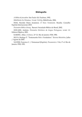 Bibliografia

  A Bíblia de Jerusalém. São Paulo: Ed. Paulinas, 1992.
  BibleWorks For Windows, Versão 7.0.012g. BibleWorks, 2006.
  DIAS, Haroldo Dutra (tradutor). O Novo Testamento. Brasília: Conselho
Espírita Internacional, 2010.
  Dicionário Bíblico Strong . Barueri: Sociedade Bíblica do Brasil, 2002.
  HOUAISS, Antônio. Dicionário Eletrônico da Língua Portuguesa, versão 1.0.
Editora Objetiva, 2001.
  KARDEC, Allan. A Gênese, 26ª Ed. Rio de Janeiro: FEB, 1984.
  SILVA, Rodrigo P. “Testemunho Fiel e Verdadeiro.” Revista Ministério, Julho
/ Agosto de 2005.
   XAVIER, Francisco C. / Emmanuel (Espírito). Pensamento e Vida, 9ª ed. Rio de
Janeiro: FEB, 1991.
 