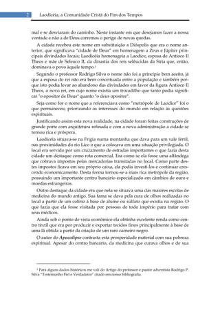 2       Laodicéia, a Comunidade Cristã do Fim dos Tempos


    mal e se desviaram do caminho. Neste instante em que desejamos fazer a nossa
    vontade e não a de Deus corremos o perigo de novas quedas.
       A cidade recebeu este nome em substituição a Dióspolis que era o nome an-
    terior, que significava “cidade de Deus” em homenagem a Zeus e Júpiter prin-
    cipais divindades locais; Laodicéia homenageia a Laodice, esposa de Antíoco II
    Theos e mãe de Seleuco II, da dinastia dos reis selêucidas da Síria que, então,
    dominava o povo àquele tempo.2
       Segundo o professor Rodrigo Silva o nome não foi a princípio bem aceito, já
    que a esposa do rei não era bem conceituada entre a população e também por-
    que isto podia levar ao abandono das divindades em favor da figura Antíoco II
    Theos, o novo rei, em cujo nome existia um trocadilho que tanto podia signifi-
    car "o opositor de Deus" quanto "o deus opositor".
      Seja como for o nome que a referenciava como “metrópole de Laodice” foi o
    que permaneceu, priorizando os interesses do mundo em relação às questões
    espirituais.
       Justificando assim esta nova realidade, na cidade foram feitas construções de
    grande porte com arquitetura refinada e com a nova administração a cidade se
    tornou rica e próspera.
       Laodicéia situava-se na Frígia numa montanha que dava para um vale fértil,
    nas proximidades do rio Lico o que a colocava em uma situação privilegiada. O
    local era servido por um cruzamento de estradas importantes o que fazia desta
    cidade um destaque como rota comercial. Era como se ela fosse uma alfândega
    que cobrava impostos pelas mercadorias transitadas no local. Como parte des-
    tes impostos ficava em seu próprio caixa, ela podia investi-los e continuar cres-
    cendo economicamente. Desta forma tornou-se a mais rica metrópole da região,
    possuindo um importante centro bancário especializado em câmbios de ouro e
    moedas estrangeiras.
       Outro destaque da cidade era que nela se situava uma das maiores escolas de
    medicina do mundo antigo. Sua fama se dava pela cura de olhos realizadas no
    local a partir de um colírio à base de alume ou sulfato que existia na região. O
    que fazia que ela fosse visitada por pessoas de todo império para tratar com
    seus médicos.
       Ainda sob o ponto de vista econômico ela obtinha excelente renda como cen-
    tro têxtil que era por produzir e exportar tecidos finos principalmente à base de
    uma lã obtida a partir da criação de um raro carneiro negro.
      O autor do Apocalipse contrasta esta prosperidade material com sua pobreza
    espiritual. Apesar do centro bancário, da medicina que curava olhos e de sua




        2 Para alguns dados históricos me vali do Artigo do professor e pastor adventista Rodrigo P.

    Silva “Testemunho Fiel e Verdadeiro” citado em nosso bibliografia.
 