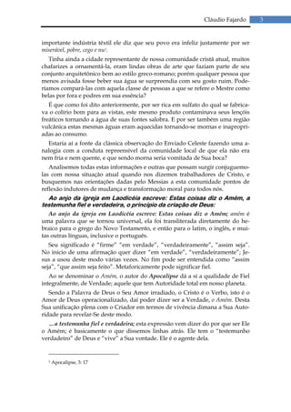 Cláudio Fajardo      3


importante indústria têxtil ele diz que seu povo era infeliz justamente por ser
miserável, pobre, cego e nu3.
   Tinha ainda a cidade representante de nossa comunidade cristã atual, muitos
chafarizes a ornamentá-la, eram lindas obras de arte que faziam parte de seu
conjunto arquitetônico bem ao estilo greco-romano; porém qualquer pessoa que
menos avisada fosse beber sua água se surpreendia com seu gosto ruim. Pode-
ríamos compará-las com aquela classe de pessoas a que se refere o Mestre como
belas por fora e podres em sua essência?
   É que como foi dito anteriormente, por ser rica em sulfato do qual se fabrica-
va o colírio bom para as vistas, este mesmo produto contaminava seus lençóis
freáticos tornando a água de suas fontes salobra. E por ser também uma região
vulcânica estas mesmas águas eram aquecidas tornando-se mornas e inapropri-
adas ao consumo.
  Estaria aí a fonte da clássica observação do Enviado Celeste fazendo uma a-
nalogia com a conduta repreensível da comunidade local de que ela não era
nem fria e nem quente, e que sendo morna seria vomitada de Sua boca?
   Analisemos todas estas informações e outras que possam surgir conjuguemo-
las com nossa situação atual quando nos dizemos trabalhadores de Cristo, e
busquemos nas orientações dadas pelo Messias a esta comunidade pontos de
reflexão indutores de mudança e transformação moral para todos nós.
  Ao anjo da igreja em Laodicéia escreve: Estas coisas diz o Amém, a
testemunha fiel e verdadeira, o princípio da criação de Deus:
   Ao anjo da igreja em Laodicéia escreve: Estas coisas diz o Amém; amém é
uma palavra que se tornou universal, ela foi transliterada diretamente do he-
braico para o grego do Novo Testamento, e então para o latim, o inglês, e mui-
tas outras línguas, inclusive o português.
   Seu significado é “firme” “em verdade”, “verdadeiramente”, “assim seja”.
No inicio de uma afirmação quer dizer “em verdade”, “verdadeiramente”; Je-
sus a usou deste modo várias vezes. No fim pode ser entendida como “assim
seja”, “que assim seja feito”. Metaforicamente pode significar fiel.
   Ao se denominar o Amém, o autor do Apocalipse dá a si a qualidade de Fiel
integralmente, de Verdade; aquele que tem Autoridade total em nosso planeta.
   Sendo a Palavra de Deus o Seu Amor irradiado, o Cristo é o Verbo, isto é o
Amor de Deus operacionalizado, daí poder dizer ser a Verdade, o Amém. Desta
Sua unificação plena com o Criador em termos de vivência dimana a Sua Auto-
ridade para revelar-Se deste modo.
  …a testemunha fiel e verdadeira; esta expressão vem dizer do por que ser Ele
o Amém; é basicamente o que dissemos linhas atrás. Ele tem o “testemunho
verdadeiro” de Deus e “vive” a Sua vontade. Ele é o agente dela.


  3   Apocalipse, 3: 17
 